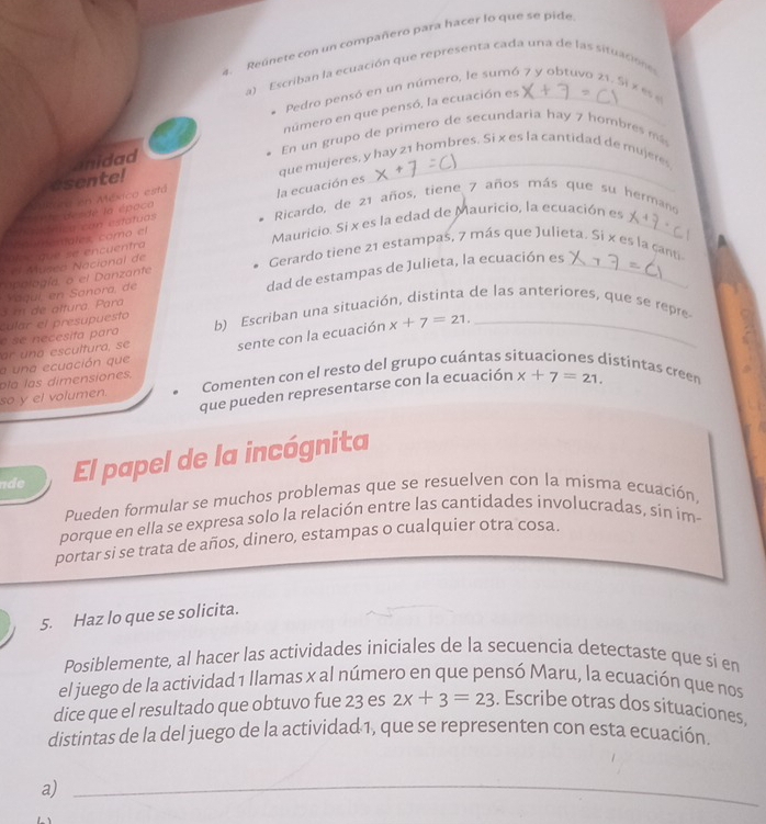 Reúnete con un compañero para hacer lo que se pide
a) Escriban la ecuación que representa cada una de las situacion e
Pedro pensó en un número, le sumó 7 y obtuvo 21. Si x es e
anidad número en que pensó, la ecuación es_
En un grupo de primero de secundaria hay 7 hombres más
que mujeres, y hay 21 hombres. Si x es la cantidad de mujere
la ecuación es
*P te desde la época Nta en México está esentel
Ricardo, de 21 años, tiene 7 años más que su hermano
*adélca con estatuas
lot e que se encuentra Mauricio. Si x es la edad de Mauricio, la ecuación es_
ahoumemales, como el
el Múseo Nacional de
Gerardo tiene 21 estampaš, 7 más que Julieta. Si x es la canti
opología, o el Danzante
3 m de attura. Para dad de estampas de Julieta, la ecuación es_
Yaguí, en Sanora, de
e  se    e cesifa para culár el presupuesto
b) Escriban una situación, distinta de las anteriores, que se repre
a una ecuación que sente con la ecuación x+7=21. _
ar n a escultura, s e 
p la  l as dimensiones.
so y el volumen. Comenten con el resto del grupo cuántas si istintas creen
que pueden representarse con la ecuación x+7=21.
de El papel de la incógnita
Pueden formular se muchos problemas que se resuelven con la misma ecuación,
porque en ella se expresa solo la relación entre las cantidades involucradas, sin im-
portar si se trata de años, dinero, estampas o cualquier otra cosa.
5. Haz lo que se solicita.
Posiblemente, al hacer las actividades iniciales de la secuencia detectaste que si en
el juego de la actividad 1 llamas x al número en que pensó Maru, la ecuación que nos
dice que el resultado que obtuvo fue 23 es 2x+3=23. Escribe otras dos situaciones,
distintas de la del juego de la actividad 1, que se representen con esta ecuación.
a)_