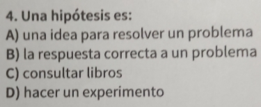 Una hipótesis es:
A) una idea para resolver un problema
B) la respuesta correcta a un problema
C) consultar libros
D) hacer un experimento