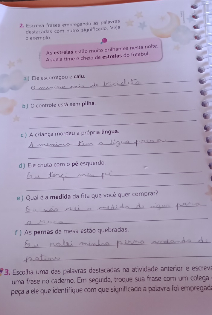 Escreva frases empregando as palavras 
destacadas com outro significado. Veja 
o exemplo. 
As estrelas estão muito brilhantes nesta noite. 
Aquele time é cheio de estrelas do futebol. 
_ 
a ) Ele escorregou e caiu. 
_ 
_ 
b) O controle está sem pilha. 
_ 
_ 
c ) A criança mordeu a própria língua. 
_ 
_ 
d) Ele chuta com o pé esquerdo. 
_ 
e) Qual é a medida da fita que você quer comprar? 
_ 
_ 
f ) As pernas da mesa estão quebradas. 
_ 
_ 
3. Escolha uma das palavras destacadas na atividade anterior e escreva 
uma frase no caderno. Em seguida, troque sua frase com um colega 
peça a ele que identifique com que significado a palavra foi empregada