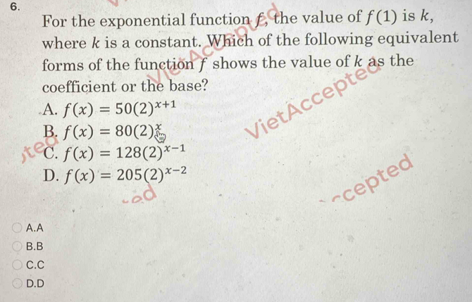 For the exponential function f, the value of f(1) is k,
where k is a constant. Which of the following equivalent
forms of the function f shows the value of k as the
coefficient or the base?
A. f(x)=50(2)^x+1
B. f(x)=80(2)^x
C. f(x)=128(2)^x-1
D. f(x)=205(2)^x-2
acepted
A.A
B.B
C.C
D.D