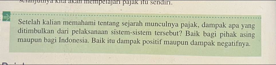 sclanjuthya kita akan mempelajari pajak itu sendıri. 
Setelah kalian memahami tentang sejarah munculnya pajak, dampak apa yang 
ditimbulkan dari pelaksanaan sistem-sistem tersebut? Baik bagi pihak asing 
maupun bagi Indonesia. Baik itu dampak positif maupun dampak negatifnya.