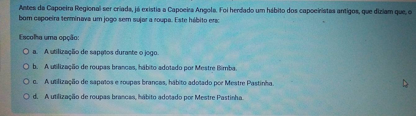 Antes da Capoeira Regional ser criada, já existia a Capoeira Angola. Foi herdado um hábito dos capoeiristas antigos, que diziam que, o
bom capoeira terminava um jogo sem sujar a roupa. Este hábito era:
Escolha uma opção:
a. A utilização de sapatos durante o jogo.
b. A utilização de roupas brancas, hábito adotado por Mestre Bimba.
c. A utilização de sapatos e roupas brancas, hábito adotado por Mestre Pastinha.
d. A utilização de roupas brancas, hábito adotado por Mestre Pastinha.