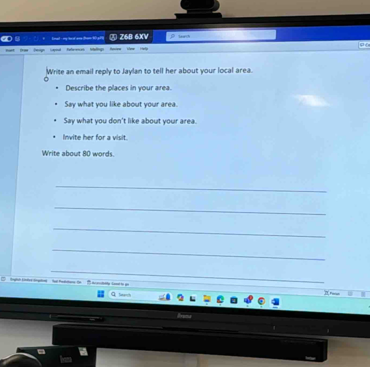 (mail - my local ama (ham 50 p25) ♂ Z6B 6XV Search 
Inset Draw Design Layout References Mailings Rawiers View Help P Cơ 
Write an email reply to Jaylan to tell her about your local area. 
Describe the places in your area. 
Say what you like about your area. 
Say what you don't like about your area. 
Invite her for a visit. 
Write about 80 words. 
_ 
_ 
_ 
_ 
_ 
_ 
_ 
Englsh (Unifes Engdaw) Text Predictions: On 1 Acembtity Good to go 
_ 
Search 
Focus 
llrama 
a