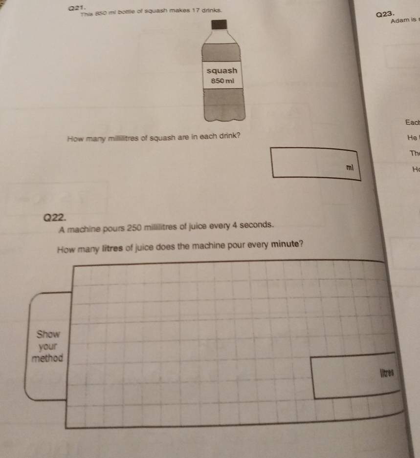 This 850 mi bottle of squash makes 17 drinks. 
Q23. 
Adam is 
squash
850 ml
Eact 
How many millilitres of squash are in each drink? 
He 
Th
ml
H 
Q22. 
A machine pours 250 millilitres of juice every 4 seconds. 
How many litres of juice does the machine pour every minute? 
Show 
your 
method
litres