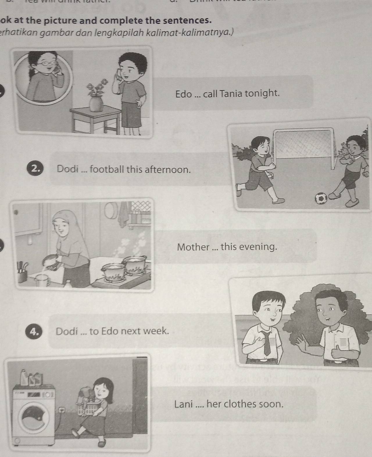 lok at the picture and complete the sentences. 
erhatikan gambar dan lengkapilah kalimat-kalimatnya.) 
Edo ... call Tania tonight. 
2. Dodi ... football this afternoon. 
Mother ... this evening. 
4. Dodi ... to Edo next week. 
Lani .... her clothes soon.