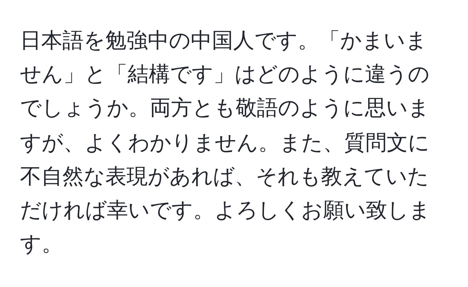 日本語を勉強中の中国人です。「かまいません」と「結構です」はどのように違うのでしょうか。両方とも敬語のように思いますが、よくわかりません。また、質問文に不自然な表現があれば、それも教えていただければ幸いです。よろしくお願い致します。