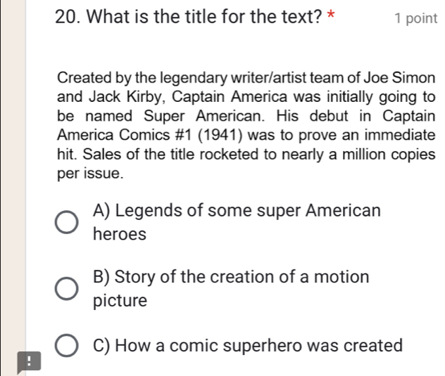 What is the title for the text? * 1 point
Created by the legendary writer/artist team of Joe Simon
and Jack Kirby, Captain America was initially going to
be named Super American. His debut in Captain
America Comics #1 (1941) was to prove an immediate
hit. Sales of the title rocketed to nearly a million copies
per issue.
A) Legends of some super American
heroes
B) Story of the creation of a motion
picture
C) How a comic superhero was created
!