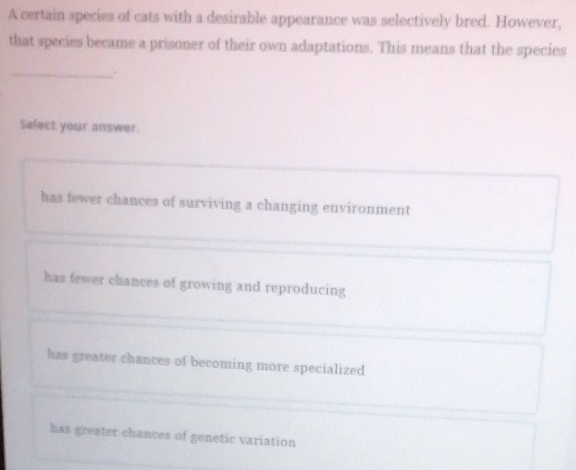 A certain species of cats with a desirable appearance was selectively bred. However,
that species became a prisoner of their own adaptations. This means that the species
_
Select your answer.
has fewer chances of surviving a changing environment
has fewer chances of growing and reproducing
hzs greater chances of becoming more specialized
has greater chances of genetic variation