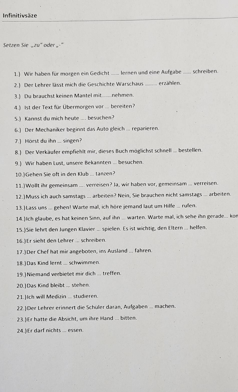 Infinitivsäze
Setzen Sie ,,zu'' oder ,,-"
1.) Wir haben für morgen ein Gedicht ...... lernen und eine Aufgabe _schreiben.
2.) Der Lehrer lässt mich die Geschichte Warschaus _erzählen.
3.) Du brauchst keinen Mantel mit _nehmen.
4.) Ist der Text für Übermorgen vor ... bereiten?
5.) Kannst du mich heute .... besuchen?
6.) Der Mechaniker beginnt das Auto gleich ... reparieren.
7.) Hörst du ihn ... singen?
8.) Der Verkäufer empfiehlt mir, dieses Buch möglichst schnell ... bestellen.
9.) Wir haben Lust, unsere Bekannten ... besuchen.
10.)Gehen Sie oft in den Klub ... tanzen?
11.)Wollt ihr gemeinsam .... verreisen? Ja, wir haben vor, gemeinsam ... verreisen.
12.)Muss ich auch samstags ... arbeiten? Nein, Sie brauchen nicht samstags ... arbeiten.
13.)Lass uns ... gehen! Warte mal, ich höre jemand laut um Hilfe ... rufen.
14.)Ich glaube, es hat keinen Sinn, auf ihn ... warten. Warte mal, ich sehe ihn gerade... kon
15.)Sie lehrt den Jungen Klavier ... spielen. Es ist wichtig, den Eltern ... helfen.
16.)Er sieht den Lehrer ... schreiben.
17.)Der Chef hat mir angeboten, ins Ausland ... fahren.
18.)Das Kind lernt ... schwimmen.
19.)Niemand verbietet mir dich ... treffen.
20.)Das Kind bleibt ... stehen.
21.)Ich will Medizin ... studieren.
22.)Der Lehrer erinnert die Schüler daran, Aufgaben ... machen.
23.)Er hatte die Absicht, um ihre Hand ... bitten.
24.)Er darf nichts ... essen.