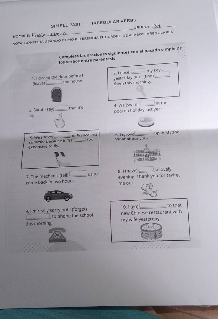 SIMPLE PAST - IRREGULAR VERBS_ 
NOMBRE: _GRUPO: 
NOTA: CONTESTA USANDO COMO REFERENCIA EL CUADRO DE VERBOS IRREGULARES 
Completa las oraciones siguientes con el pasado simple de 
los verbos entre paréntesis 
1. I closed the door before I 2. I (lose) _my keys 
(leave) _the house yesterday but I (find) 
them this morning. 
3. Sarah (say)_ that it's 4. We (swim) _in the 
ok pool on holiday last year. 
5. We (drive) _to France last 6. l (grow)_ up in Madrid. 
summer because it (is) _too What about you? 
expensive to fly. 

7. The mechanic (tell) _us to 8. I (have) _a lovely 
come back in two hours. evening. Thank you for taking 
me out. 
9. I'm really sorry but I (forget) 10. I (go)_ to that 
to phone the school new Chinese restaurant with 
this morning. my wife yesterday.