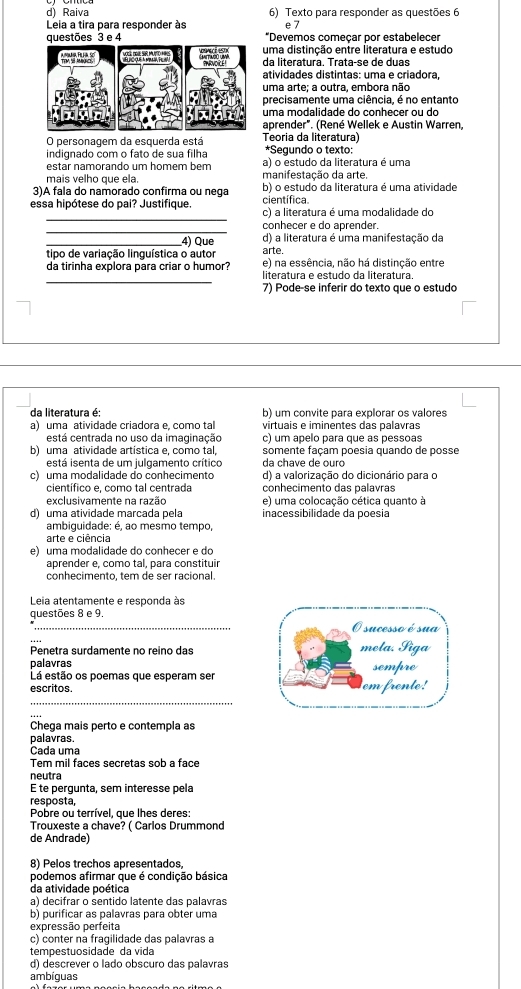 Raiva 6) Texto para responder as questões 6
Leia a tira para responder às e7
questões 3 e 4 *Devemos começar por estabelecer
uma distinção entre literatura e estudo
da literatura. Trata-se de duas
atividades distintas: uma e criadora,
uma arte; a outra, embora não
precisamente uma ciência, é no entanto
uma modalidade do conhecer ou do
aprender". (René Wellek e Austin Warren,
O personagem da esquerda está Teoria da literatura)
indignado com o fato de sua filha *Segundo o texto:
estar namorando um homem bem a) o estudo da literatura é uma
mais velho que ela. manifestação da arte.
3)A fala do namorado confirma ou nega científica b) o estudo da literatura é uma atividade
_
essa hipótese do pai? Justifique. c) a literatura é uma modalidade do
_
conhecer e do aprender.
d) a literatura é uma manifestação da
__4) Que arte.
tipo de variação linguística o autor e) na essência, não há distinção entre
_
da tirinha explora para criar o humor? literatura e estudo da literatura.
7) Pode-se inferir do texto que o estudo
da literatura é: b) um convite para explorar os valores
a) uma atividade criadora e, como tal virtuais e iminentes das palavras
está centrada no uso da imaginação c) um apelo para que as pessoas
b) uma atividade artistica e, como tal, da chave de ouró somente façam poesia quando de posse
está isenta de um julgamento crítico
c) uma modalidade do conhecimento d) a valorização do dicionário para o
científico e, como tal centrada conhecimento das palavras
exclusivamente na razão e) uma colocação cética quanto à
d) uma atividade marcada pela inacessibilidade da poesia
ambiguidade: é, ao mesmo tempo,
arte e ciência
e) uma modalidade do conhecer e do
aprender e, como tal, para constituir
conhecimento, tem de ser racional.
Leia atentamente e responda às
questões 8 e 9.
_
Penetra surdamente no reino das
palavras
Lá estão os poemas que esperam ser
escritos. 
_
Chega mais perto e contempla as
palavras.
Cada uma
Tem mil faces secretas sob a face
neutra
É te pergunta, sem interesse pela
resposta,
Pobre ou terrível, que lhes deres:
Trouxeste a chave? ( Carlos Drummond
de Andrade)
8) Pelos trechos apresentados,
podemos afirmar que é condição básica
da atividade poética
a) decifrar o sentido latente das palavras
b) purificar as palavras para obter uma
expressão perfeita
c) conter na fragilidade das palavras a
tempestuosidade da vida
d) descrever o lado obscuro das palavras
ambíguas