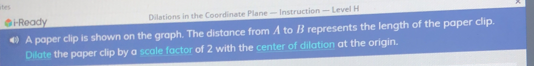 ites 
i-Ready Dilations in the Coordinate Plane — Instruction — Level H 
A paper clip is shown on the graph. The distance from A to B represents the length of the paper clip. 
Dilate the paper clip by a scale factor of 2 with the center of dilation at the origin.