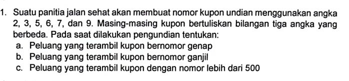 Suatu panitia jalan sehat akan membuat nomor kupon undian menggunakan angka
2, 3, 5, 6, 7, dan 9. Masing-masing kupon bertuliskan bilangan tiga angka yang
berbeda. Pada saat dilakukan pengundian tentukan:
a. Peluang yang terambil kupon bernomor genap
b. Peluang yang terambil kupon bernomor ganjil
c. Peluang yang terambil kupon dengan nomor lebih dari 500