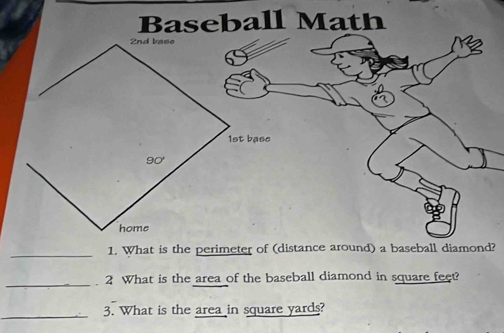 Baseball Math
_1. What is the perimeter of (distance around) a baseball diamond?
_
2 What is the area of the baseball diamond in square feet?
_
3. What is the area in square yards?