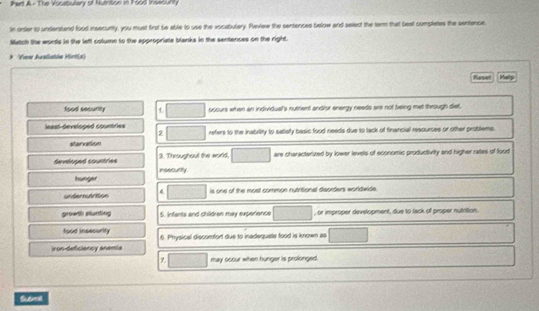 Pert A- The Vosebutary of Nuartion in Food Insecurly
in orsder to understand tood insecunty, you must first be able to use the vocabulary. Review the centences below and select the term that best completes the sentence.
Matah the words in the lett colume to the eppropriate blanks in the sentences on the right.
* ' View Avallable Hinis
Reset Help
food security ocours when an individual's nutrent andfor energy needs are not being met through diet.
leest-déveloped coumries
2 refers to the inabiity to satiefy basic food needs due to tack of financial respurces or other problems.
starvasion
devloped countries 3. Throughaul the world, are characterized by lower levels of economic productivity and higher rates of food
inssourty.
hunger
undemutrition 4. is one of the most comman nutritional disorders worldwide .
growth stunting 5. Infants and children may experience , or improper development, due to lack of proper nutrition.
food insisurity
6. Physical discomfort due to inadequate food is known as
iron-deficiancy anemia
Z may occur when hunger is prolonged.
Submis