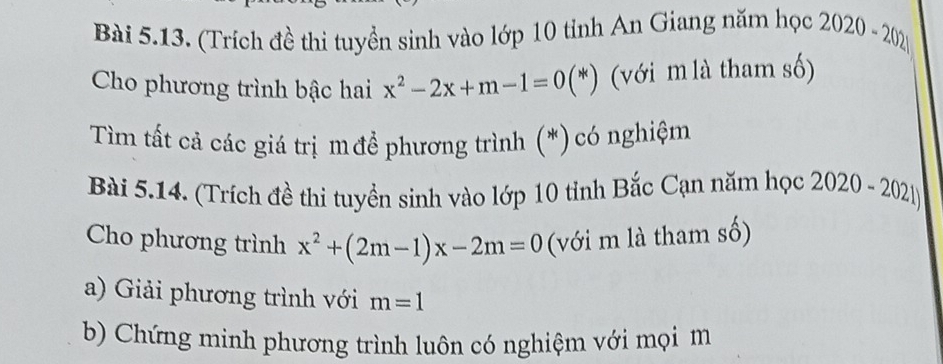 (Trích đề thi tuyển sinh vào lớp 10 tỉnh An Giang năm học 2020-2021
Cho phương trình bậc hai x^2-2x+m-1=0(*) (với m là tham số) 
Tìm tất cả các giá trị m để phương trình (*) có nghiệm 
Bài 5.14. (Trích đề thi tuyển sinh vào lớp 10 tỉnh Bắc Cạn năm học 2 020-2021
Cho phương trình x^2+(2m-1)x-2m=0 (với m là tham số) 
a) Giải phương trình với m=1
b) Chứng minh phương trình luôn có nghiệm với mọi m