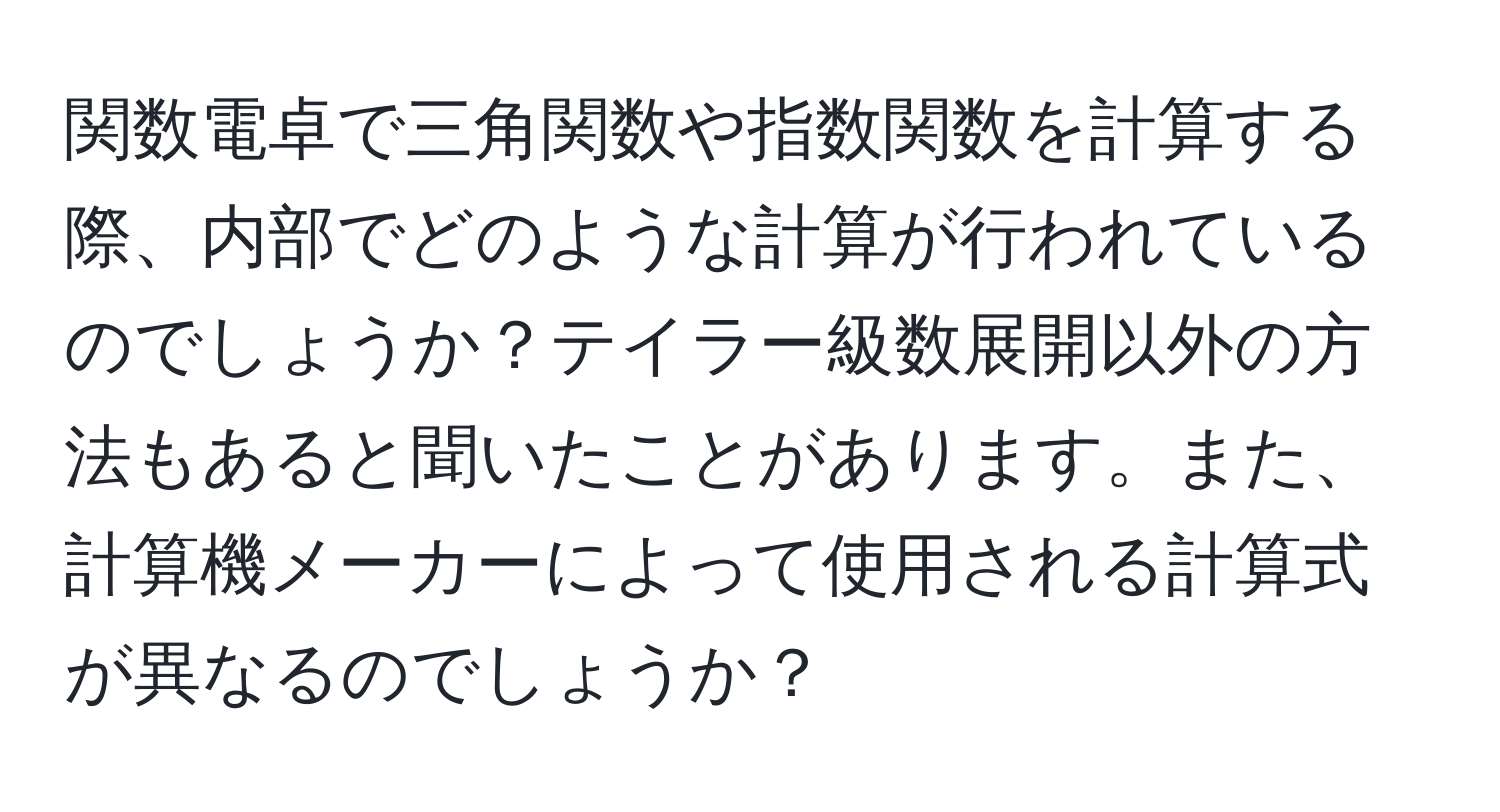 関数電卓で三角関数や指数関数を計算する際、内部でどのような計算が行われているのでしょうか？テイラー級数展開以外の方法もあると聞いたことがあります。また、計算機メーカーによって使用される計算式が異なるのでしょうか？