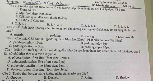 Thời gian làm bài: 15 phút
Họ và tên: . Số báo danh: _Mã đề 101
Câu 1. Em hãy sắp xếp theo thứ tự từ cao xuồng thấp các mức độ ưu tiên khi áp dụng CSS sau:
1. Trọng số CSS.
2. Mặc định theo trình duyệt.
3. CSS liên quan đến kích thước thiết bị.
4. Kể thừa từ CSS cha.
A. 2, 3, 4, 1. B. 1, 4, 2, 3. C. 3, 2, 1, 4. D. 3, 1, 4, 2.
Câu 2. Để định dạng khoảng cách từ vùng text đến đường viền ngoài của khung, em sử dụng thuộc tính
nào?
A. margin. B. padding. C. spacing. D. border-width.
Câu 3. Cho mẫu CSS sau: h1 padding: 5px 10px 3px 20px; ). Phát biểu nào sau đây đúng?
A. padding-right =10px. B. padding-left =3px.
C. padding-bottom =5px. D. padding-top =20px.
Câu 4. Mẫu CSS thiết lập định dạng dòng đầu tiên của các đoạn thuộc lớp description có kích thước gắp 3
ần cỡ chữ hiện thời của trình duyệt là
A. p#description::first-line font-size: 3rem;.
B. p.description::first-line font-size: 3pt;.
C. p.description::first-line font-size: 3em;.
D. #p.description::first-line font-size: 3em;.
Câu 5. Thuộc tính border-style không nhận giá trị nào sau đây?
A. Groove. B. Dashed. C. Ridge. D. Shadow.