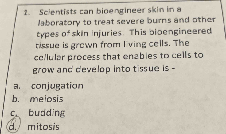 Scientists can bioengineer skin in a
laboratory to treat severe burns and other
types of skin injuries. This bioengineered
tissue is grown from living cells. The
cellular process that enables to cells to
grow and develop into tissue is -
a. conjugation
b. meiosis
c budding
d. mitosis