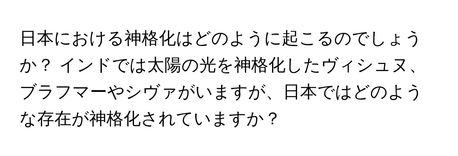 日本における神格化はどのように起こるのでしょうか？ インドでは太陽の光を神格化したヴィシュヌ、ブラフマーやシヴァがいますが、日本ではどのような存在が神格化されていますか？