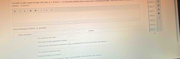 Consider a right-angled triangle with sides a=6 and c=9 Determine whether these values form a Pythagoreas triple. Show you
answer. (2 points) Nem 15
B

Pm 
Bes 13
Short Answer Rubric (2 points)
mos 21
Points Awarded Criteria
3 The answer is very clear.
The answer is fully supported by details
There may be a few erors in grammar, usage, or mechanics Errors do not infrfers with meaning
The answer is somewha clear
Dielals are weak or not rerated
g gemar, usage, and mechanics. Effors interfere with meaning