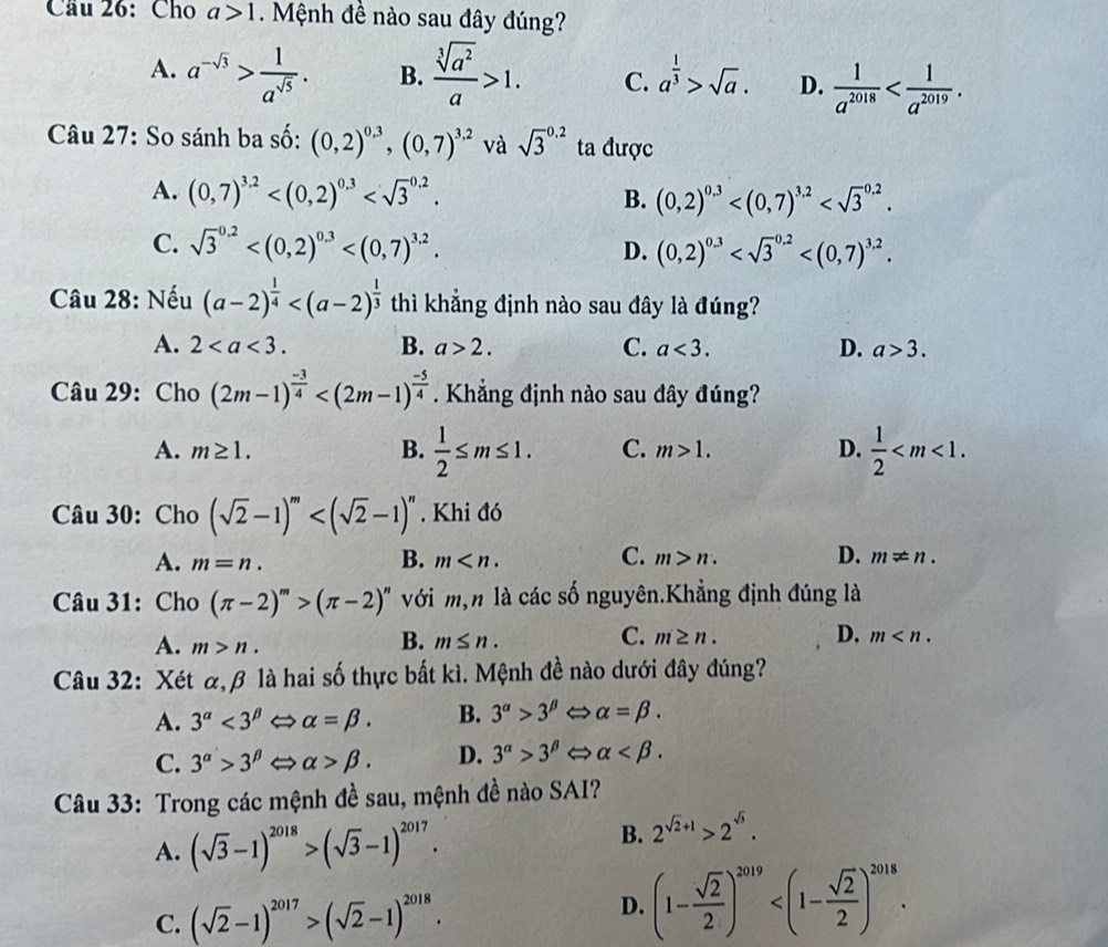 Cầu 26: Cho a>1 Mệnh đề nào sau đây đúng?
A. a^(-sqrt(3))> 1/a^(sqrt(5)) . B.  sqrt[3](a^2)/a >1. C. a^(frac 1)3>sqrt(a). D.  1/a^(2018) 
Câu 27: So sánh ba số: (0,2)^0.3,(0,7)^3.2 và sqrt 3^((0.2) ta được
A. (0,7)^3.2) B. (0,2)^0.3
C. sqrt 3^((0.2)
D. (0,2)^0.3)
Câu 28: Nếu (a-2)^ 1/4  thì khẳng định nào sau đây là đúng?
A. 2 B. a>2. C. a<3. D. a>3.
Câu 29: Cho (2m-1)^ (-3)/4  . Khẳng định nào sau đây đúng?
A. m≥ 1. B.  1/2 ≤ m≤ 1. C. m>1. D.  1/2 
Câu 30: Cho (sqrt(2)-1)^m . Khi đó
B.
C.
D.
A. m=n. m m>n. m!= n.
Câu 31: Cho (π -2)^m>(π -2)^n với m,n là các số nguyên.Khẳng định đúng là
A. m>n.
C.
B. m≤ n. m n. D. m
Câu 32: Xét α,β là hai số thực bắt kì. Mệnh đề nào dưới đây đúng?
A. 3^(alpha)<3^(beta) alpha =beta . B. 3^(alpha)>3^(beta) alpha =beta .
C. 3^(alpha)>3^(beta) alpha >beta . D. 3^(alpha)>3^(beta) alpha
Câu 33: Trong các mệnh đề sau, mệnh đề nào SAI?
A. (sqrt(3)-1)^2018>(sqrt(3)-1)^2017.
B. 2^(sqrt(2)+1)>2^(sqrt(3)).
C. (sqrt(2)-1)^2017>(sqrt(2)-1)^2018.
D. (1- sqrt(2)/2 )^2019