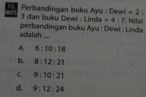 Perbandingan buku Ayu : Dewi =2 :
HOTS 3 dan buku Dewi : Linda =4:7. Nilai
perbandingan buku Ayu : Dewi : Linda
adalah ....
a. 6:10:18
b. 8:12:21
C. 9:10:21
d. 9:12:24