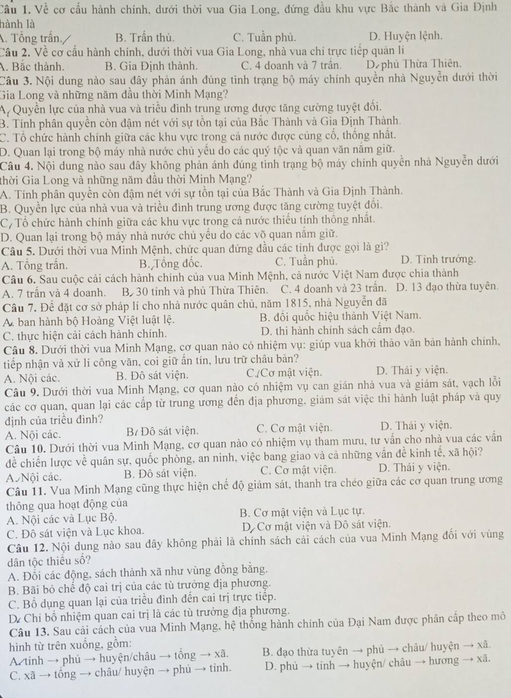 Cầu 1. Về cơ cấu hành chính, dưới thời vua Gia Long, đứng đầu khu vực Bắc thành và Gia Định
hành là
A. Tổng trấn. B. Trấn thủ. C. Tuần phủ. D. Huyện lệnh.
Cầu 2. Về cơ cấu hành chính, dưới thời vua Gia Long, nhà vua chỉ trực tiếp quản lí
A. Bắc thành. B. Gia Định thành. C. 4 doanh và 7 trấn. D phủ Thừa Thiên.
Câu 3. Nội dung nào sau đây phản ánh đúng tình trạng bộ máy chính quyền nhà Nguyễn dưới thời
Gia Long và những năm dầu thời Minh Mạng?
A Quyền lực của nhà vua và triều đình trung ương được tăng cường tuyệt đối.
B. Tính phân quyền còn đậm nét với sự tồn tại của Bắc Thành và Gia Định Thành.
C. Tổ chức hành chính giữa các khu vực trong cả nước được củng cố, thống nhất.
D. Quan lại trong bộ máy nhà nước chủ yểu do các quý tộc và quan văn năm giữ.
Câu 4. Nội dung nào sau đây không phản ánh đúng tình trạng bộ máy chính quyền nhà Nguyễn dưới
thời Gia Long và những năm đầu thời Minh Mạng?
A. Tính phân quyền còn đậm nét với sự tồn tại của Bắc Thành và Gia Định Thành.
B. Quyền lực của nhà vua và triều đình trung ương được tăng cường tuyệt đối.
C, Tổ chức hành chính giữa các khu vực trong cả nước thiếu tính thống nhất.
D. Quan lại trong bộ máy nhà nước chủ yếu do các võ quan nắm giữ.
Câu 5. Dưới thời vua Minh Mệnh, chức quan đứng đầu các tỉnh được gọi là gì?
A. Tổng trấn. B. Tổng đốc. C. Tuần phủ. D. Tỉnh trưởng.
Câu 6. Sau cuộc cải cách hành chính của vua Minh Mệnh, cả nước Việt Nam được chia thành
A. 7 trấn và 4 doanh. B30 tỉnh và phủ Thừa Thiên. C. 4 doanh và 23 trấn. D. 13 đạo thừa tuyên.
Câu 7. Để đặt cơ sở pháp lí cho nhà nước quân chủ, năm 1815, nhà Nguyễn đã
A. ban hành bộ Hoàng Việt luật lệ. B. đồi quốc hiệu thành Việt Nam.
C. thực hiện cải cách hành chính. D. thi hành chính sách cẩm đạo.
Câu 8. Dưới thời vua Minh Mạng, cơ quan nào có nhiệm vụ: giúp vua khởi thảo văn bản hành chính,
tiếp nhận và xử lí công văn, coi giữ ấn tín, lưu trữ châu bản?
A. Nội các. B. Đô sát viện. C./Cơ mật viện. D. Thái y viện.
Câu 9. Dưới thời vua Minh Mạng, cơ quan nào có nhiệm vụ can gián nhà vua và giám sát, vạch lỗi
các cơ quan, quan lại các cấp từ trung ương đến địa phương, giám sát việc thi hành luật pháp và quy
định của triều đình?
A. Nội các. B Đô sát viện. C. Cơ mật viện. D. Thái y viện.
Câu 10. Dưới thời vua Minh Mạng, cơ quan nào có nhiệm vụ tham mưu, tư vấn cho nhà vua các vấn
đề chiến lược về quân sự, quốc phòng, an ninh, việc bang giao và cả những vấn đề kinh tế, xã hội?
A Nội các. B. Đô sát viện. C. Cơ mật viện. D. Thái y viện.
Câu 11. Vua Minh Mạng cũng thực hiện chế độ giám sát, thanh tra chéo giữa các cơ quan trung ương
thông qua hoạt động của
A. Nội các và Lục Bộ. B. Cơ mật viện và Lục tự.
C. Đô sát viện và Lục khoa. Dộ Cơ mật viện và Đô sát viện.
Câu 12. Nội dung nào sau đây không phải là chính sách cải cách của vua Minh Mạng đối với vùng
dân tộc thiều số?
A. Đổi các động, sách thành xã như vùng đồng bằng.
B. Bãi bỏ chế độ cai trị của các tù trưởng địa phương.
C. Bổ dụng quan lại của triều đình đến cai trị trực tiếp.
De Chỉ bồ nhiệm quan cai trị là các tù trưởng địa phương.
Câu 13. Sau cải cách của vua Minh Mạng, hệ thống hành chính của Đại Nam được phân cấp theo mô
hình từ trên xuống, gồm:
A. tinh → phủ → huyện/châu → tồng → xã. B. đạo thừa tuyên → phủ → châu/ huyện → xã.
C. xã → tông → châu/ huyện → phủ → tỉnh. D. phủ → tinh → huyện/ châu → hương → xã.