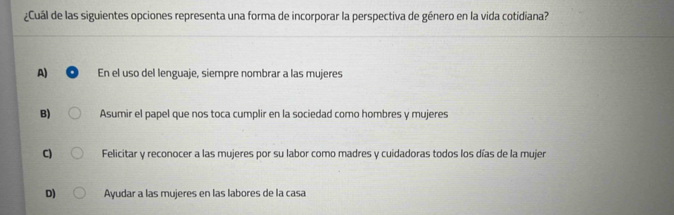 ¿Cuál de las siguientes opciones representa una forma de incorporar la perspectiva de género en la vida cotidiana?
A) En el uso del lenguaje, siempre nombrar a las mujeres
B) Asumir el papel que nos toca cumplir en la sociedad como hombres y mujeres
C) Felicitar y reconocer a las mujeres por su labor como madres y cuidadoras todos los días de la mujer
D) Ayudar a las mujeres en las labores de la casa