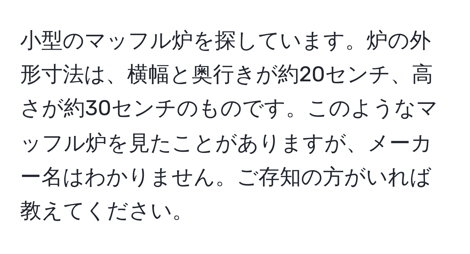 小型のマッフル炉を探しています。炉の外形寸法は、横幅と奥行きが約20センチ、高さが約30センチのものです。このようなマッフル炉を見たことがありますが、メーカー名はわかりません。ご存知の方がいれば教えてください。