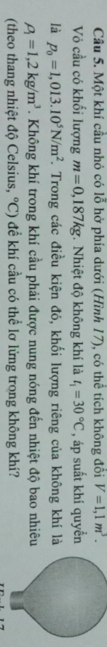 Một khí cầu nhỏ có lỗ hở phía dưới (Hình 17), có thể tích không đồi V=1,1m^3. 
Vỏ cầu có khối lượng m=0,187kg * Nhiệt độ không khí là t_1=30°C , áp suất khí quyển 
là p_0=1,013.10^5N/m^2 F. Trong các điều kiện đó, khối lượng riêng của không khí là
rho _1=1,2kg/m^3. Không khí trong khí cầu phải được nung nóng đến nhiệt độ bao nhiêu 
(theo thang nhiệt độ Celsius, ^circ C) để khí cầu có thể lơ lửng trong không khí?