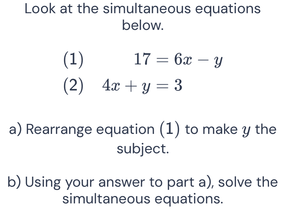 Look at the simultaneous equations
below.
(1) 17=6x-y
(2) 4x+y=3
a) Rearrange equation (1) to make y the
subject.
b) Using your answer to part a), solve the
simultaneous equations.