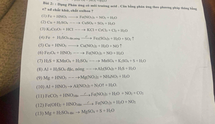 1.2+1.14
Bài 2: : Dạng Phản ứng có môi trường acid . Cân bằng phản ứng theo phương pháp thăng bằng
e? xcl! chất khử, chất oxihoa ?
(1) Fe+HNO_3to Fe(NO_3)_3+NO_2+H_2O
(2) Cu+H_2SO_4--to CuSO_4+SO_2+H_2O
(3) K_2Cr_2O_7+HCl--to KCl+CrCl_3+Cl_2+H_2O
(4) Fe+H_2SO_4dmu _4mingto Fe_2(SO_4)_3+H_2O+SO_2uparrow
(5) Cu+HNO_3to Cu(NO_3)_2+H_2O+NOuparrow
(6) Fe_3O_4+HNO_3--to Fe(NO_3)_3+NO+H_2O
(7) H_2S+KMnO_4+H_2SO_4--to MnSO_4+K_2SO_4+S+H_2O
(8) Al+H_2SO_4d ic,ning--to Al_2(SO_4)_3+H_2S+H_2O
(9) Mg+HNO_3--to Mg(NO_3)_2+NH_4NO_3+H_2O
(10) Al+HNO_3to Al(NO_3)_3+N_2Ouparrow +H_2O.
(11) FeCO_3+HNO_3dxrightarrow to Fe(NO_3)_3+H_2O+NO_2+CO_2
(12) Fe(OH)_2+HNO_34cxrightarrow rFe(NO_3)_3+H_2O+NO_2
(13) Mg+H_2SO_4dscto MgSO_4+S+H_2O