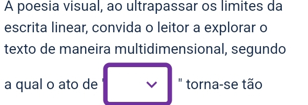 A poesia visual, ao ultrapassar os limites da 
escrita linear, convida o leitor a explorar o 
texto de maneira multidimensional, segundo 
a qual o ato de V " torna-se tão