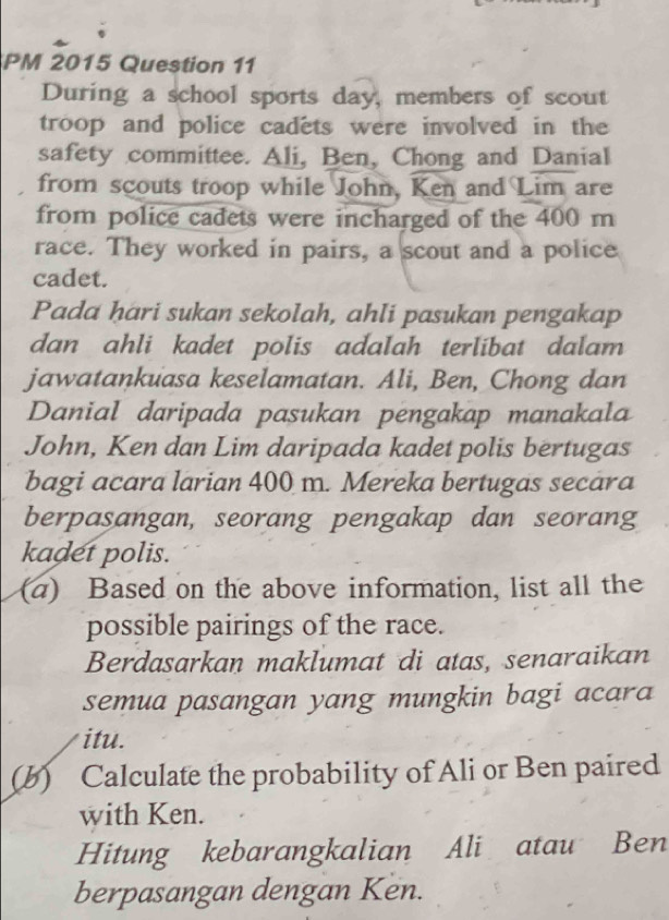 PM 2015 Question 11 
During a school sports day, members of scout 
troop and police cadets were involved in the 
safety committee. Ali, Ben, Chong and Danial 
from scouts troop while John, Ken and Lim are 
from police cadets were incharged of the 400 m
race. They worked in pairs, a scout and a police 
cadet. 
Pada hari sukan sekolah, ahli pasukan pengakap 
dan ahli kadet polis adalah terlibat dalam 
jawatankuasa keselamatan. Ali, Ben, Chong dan 
Danial daripada pasukan pėngakap manakala 
John, Ken dan Lim daripada kadet polis bertugas 
bagi acara larian 400 m. Mereka bertugas secara 
berpasangan, seorang pengakap dan seorang 
kadet polis. 
(a) Based on the above information, list all the 
possible pairings of the race. 
Berdasarkan maklumat di atas, senaraikan 
semua pasangan yang mungkin bagi acara 
itu. 
(b) Calculate the probability of Ali or Ben paired 
with Ken. 
Hitung kebarangkalian Ali atau Ben 
berpasangan dengan Ken.