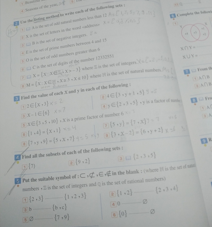 17
4 Seasons of the year. 5 The
_
6  Complete the followi
Use the listing method to write each of the following sets :
.
① □ A is the set of odd natural numbers less than 12
X is the set of letters in the word «address»
_
3□ B is the set of negative integers.
_
4 E is the set of prime numbers between 4 and 15
s O is the set of odd numbers greater than 6
X∩ Y=
_
6 a C is the set of digits of the number 12332551
X∪ Y=
7 X= x:x∈ Z,x>-3 where % is the set of integers.
8 M= x:x∈ N,x≥ 3,x≤ 10 where N is the set of natural numbers.
7 □ From th
1 A∩ B
3 Find the value of each X and y in each of the following :
3 A∩ B
2 4∈  3,y+1,5 y=5
1 2∈  x,3
4 y∈  2,3,5 , y is a factor of number. 8 @ Kro
.
1  A (
3 x-1∈  6
5 x∈  3,5,10 , X is a prime factor of number
3 A
7  5,y = 7,x
6  1,4 = x,1
9  3,x-2 = 6,y+2
8  7,y,9 = 5,x,7
g R
2 Find all the subsets of each of the following sets :
1  7
2  9,2 3  2,3,5
5  Put the suitable symbol of : C,∉ ,E ， in the blank : (where  is the set of natun
numbers ,Z is the set of integers and @ is the set of rational numbers)
1  2,3 _  1,2,3 2  1,2  2,3,4
3 b_  b,c 4 0
_
6
5 D _  7,9  0 _