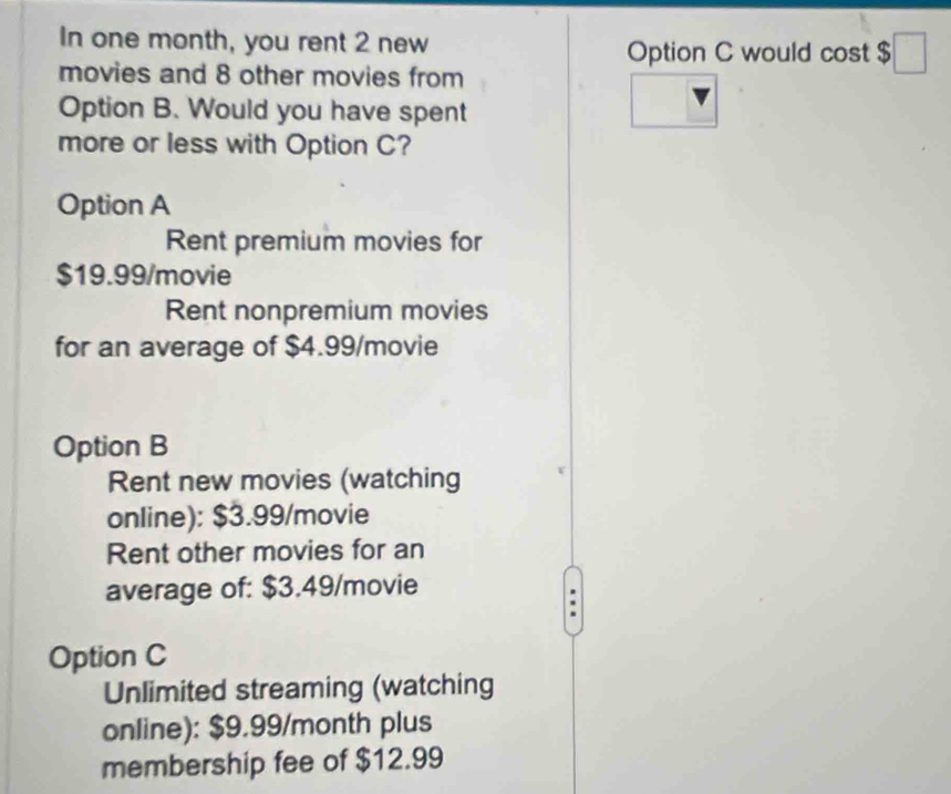 In one month, you rent 2 new
Option C would cost $
movies and 8 other movies from
Option B. Would you have spent
more or less with Option C?
Option A
Rent premium movies for
$19.99 /movie
Rent nonpremium movies
for an average of $4.99/movie
Option B
Rent new movies (watching
online): $3.99 /movie
Rent other movies for an
average of: $3.49 /movie
Option C
Unlimited streaming (watching
online): $9.99/month plus
membership fee of $12.99