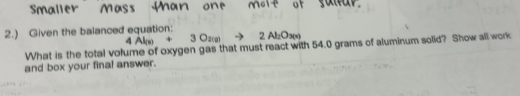 2.) Given the balanced equation: 4Al_(s)+3O_2(g)to 2Al_2O_3(s)
What is the total volume of oxygen gas that must react with 54.0 grams of aluminum solid? Show all work 
and box your final answer.