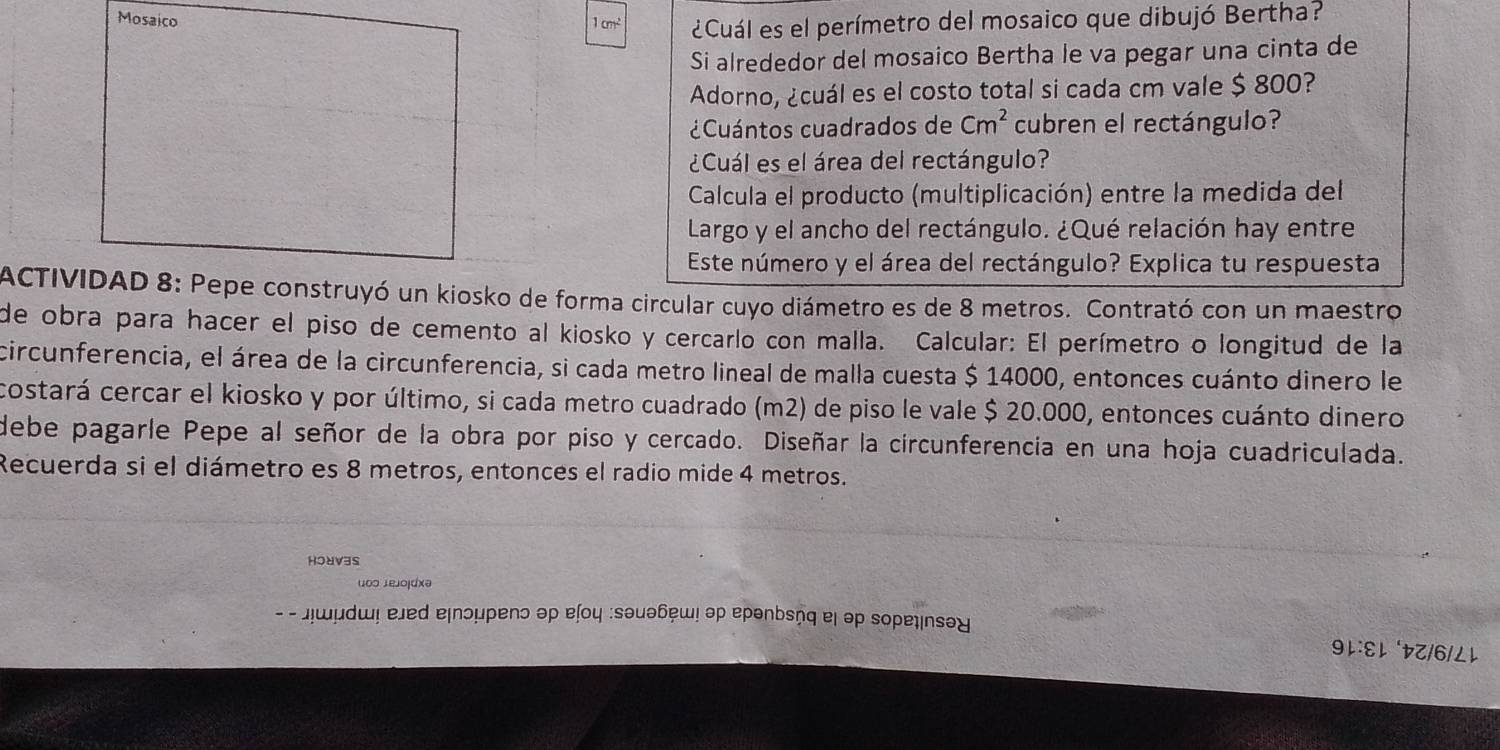 Mosaico
1cm^2 ¿Cuál es el perímetro del mosaico que dibujó Bertha? 
Si alrededor del mosaico Bertha le va pegar una cinta de 
Adorno, ¿cuál es el costo total si cada cm vale $ 800? 
¿Cuántos cuadrados de Cm^2 cubren el rectángulo? 
¿Cuál es el área del rectángulo? 
Calcula el producto (multiplicación) entre la medida del 
Largo y el ancho del rectángulo. ¿Qué relación hay entre 
Este número y el área del rectángulo? Explica tu respuesta 
ACTIVIDAD 8: Pepe construyó un kiosko de forma circular cuyo diámetro es de 8 metros. Contrató con un maestro 
de obra para hacer el piso de cemento al kiosko y cercarlo con malla. Calcular: El perímetro o longitud de la 
circunferencia, el área de la circunferencia, si cada metro lineal de malla cuesta $ 14000, entonces cuánto dinero le 
costará cercar el kiosko y por último, si cada metro cuadrado (m2) de piso le vale $ 20.000, entonces cuánto dinero 
debe pagarle Pepe al señor de la obra por piso y cercado. Diseñar la circunferencia en una hoja cuadriculada. 
Recuerda si el diámetro es 8 metros, entonces el radio mide 4 metros. 
HoUV3s 
u∞ɔ ɪejojdxə 
- - лωμdɯ! ejed e|пɔμpenɔ əρ ɐļοц :sθμθбш! эρ epənbsņq el əρ soρеψnsəɣ 
9レ:ɛl Z/6/Lレ