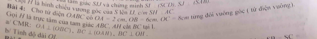 vg tam giác S/J và chứng minh S/ (SCD), SJ (SAB) 
Bài 4: Cho tử diện OABC có OA=2cm, OB=6cm, OC=8cm từng đôi vuông góc ( tứ diện vuông). 
H9i H là hình chiếu vương góc của S lên IJ. c/m SH AC
Gọi H là trực tâm của tam giác ABC, AH cát BC tại l.
a/ CMR : OA⊥ (OBC), BC⊥ (OAH), BC⊥ OH. 
b/ Tính độ dài O[
S C