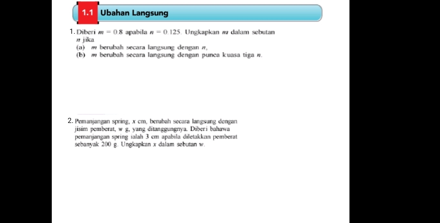 1.1 Ubahan Langsung 
1. Diberi m=0.8 apabila n=0.125. Ungkapkan dalam sebutan
n jika 
(a) berubah secara langsung dengan π, 
(b) m berubah secara langsung dengan punca kuasa tiga n. 
2. Pemanjangan spring, x cm, berubah secara langsung dengan 
jisim pemberat, w g, yang ditanggungnya. Diberi bahawa 
pemanjangan spring ialah 3 cm apabila diletakkan pemberat 
sebanyak 200 g. Ungkapkan x dalam sebutan w.