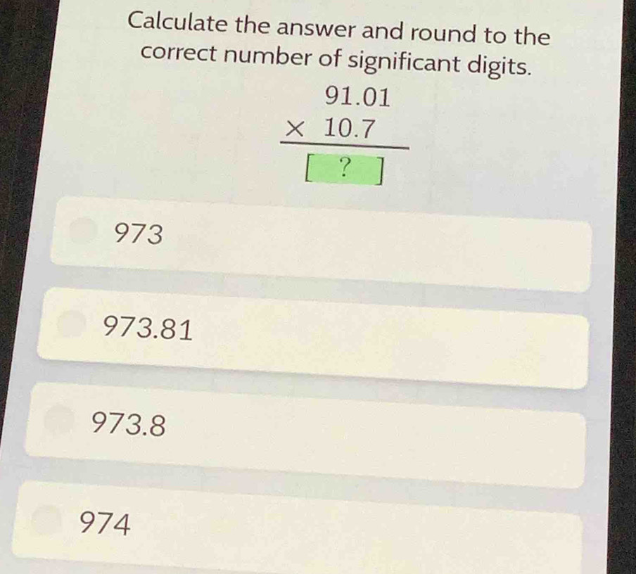 Calculate the answer and round to the
correct number of significant digits.
beginarrayr 91.01 * 10.7 hline [?]endarray
973
973.81
973.8
974