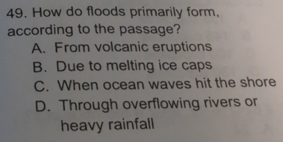 How do floods primarily form,
according to the passage?
A. From volcanic eruptions
B. Due to melting ice caps
C. When ocean waves hit the shore
D. Through overflowing rivers or
heavy rainfall