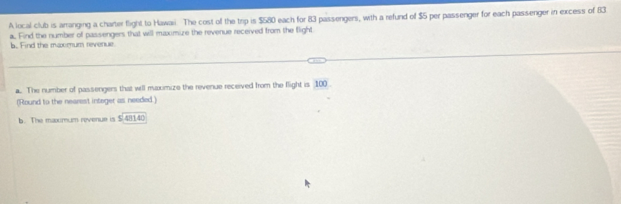 A local club is arranging a charter flight to Hawaii. The cost of the trip is $580 each for 83 passengers, with a refund of $5 per passenger for each passenger in excess of 83
a. Find the number of passengers that will maximize the revenue received from the flight 
b. Find the maximum revenue 
a. The number of passengers that will maximize the revenue received from the flight is 100
(Round to the nearest integer as needed.) 
b. The maximum revenue is $ 48140