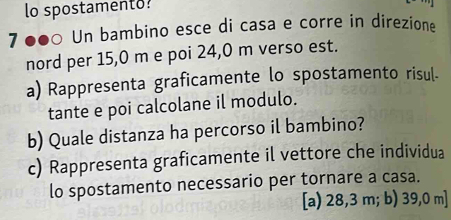 lo spostamento?
7 ●●0 Un bambino esce di casa e corre in direzione
nord per 15,0 m e poi 24,0 m verso est.
a) Rappresenta graficamente lo spostamento risul.
tante e poi calcolane il modulo.
b) Quale distanza ha percorso il bambino?
c) Rappresenta graficamente il vettore che individua
lo spostamento necessario per tornare a casa.
[a) 28,3 m; b) 39,0 m ]