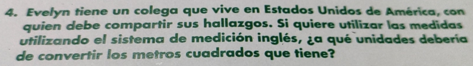 Evelyn tiene un colega que vive en Estados Unidos de América, con 
quien debe compartir sus hallazgos. Si quiere utilizar las medidas 
utilizando el sistema de medición inglés, ¿a qué unidades debería 
de convertir los metros cuadrados que tiene?