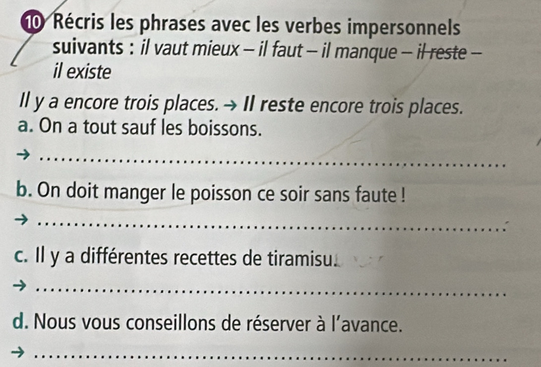 Récris les phrases avec les verbes impersonnels 
suivants : il vaut mieux - il faut - il manque - il reste - 
il existe 
Il y a encore trois places. → II reste encore trois places. 
a. On a tout sauf les boissons. 
b. On doit manger le poisson ce soir sans faute ! 
c. Il y a différentes recettes de tiramisu. 
d. Nous vous conseillons de réserver à l'avance.