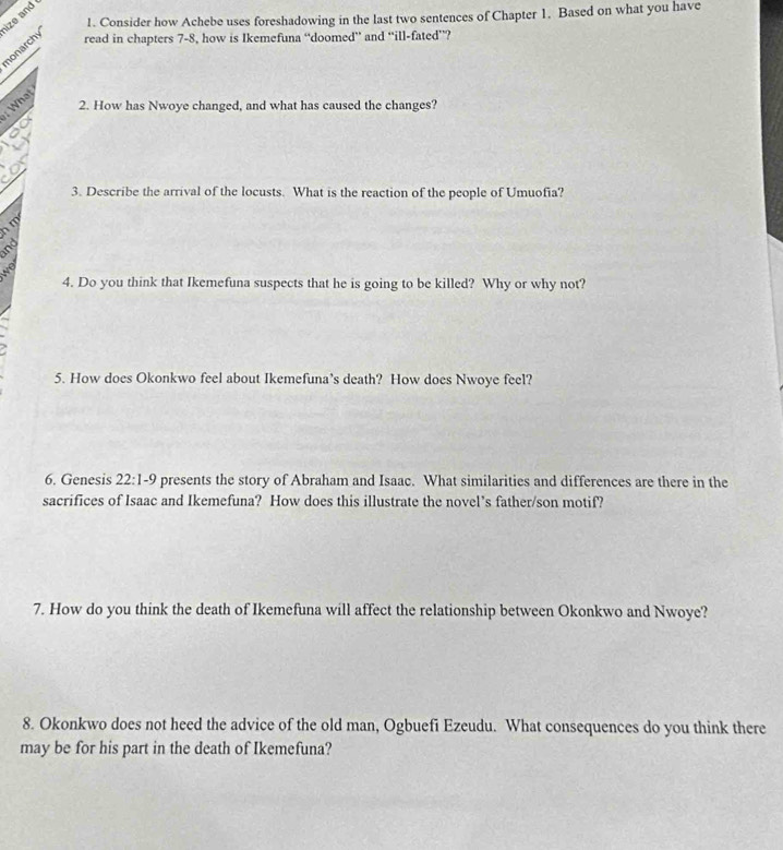 Consider how Achebe uses foreshadowing in the last two sentences of Chapter 1. Based on what you have 
ize and 
nonarchy 
read in chapters 7-8, how is Ikemefuna “doomed’ and “ill-fated”? 
; What 
2. How has Nwoye changed, and what has caused the changes? 
3. Describe the arrival of the locusts. What is the reaction of the people of Umuofia? 
h m
and 
wo 
4. Do you think that Ikemefuna suspects that he is going to be killed? Why or why not? 
5. How does Okonkwo feel about Ikemefuna’s death? How does Nwoye feel? 
6. Genesis 22:1-9 presents the story of Abraham and Isaac. What similarities and differences are there in the 
sacrifices of Isaac and Ikemefuna? How does this illustrate the novel’s father/son motif? 
7. How do you think the death of Ikemefuna will affect the relationship between Okonkwo and Nwoye? 
8. Okonkwo does not heed the advice of the old man, Ogbuefi Ezeudu. What consequences do you think there 
may be for his part in the death of Ikemefuna?