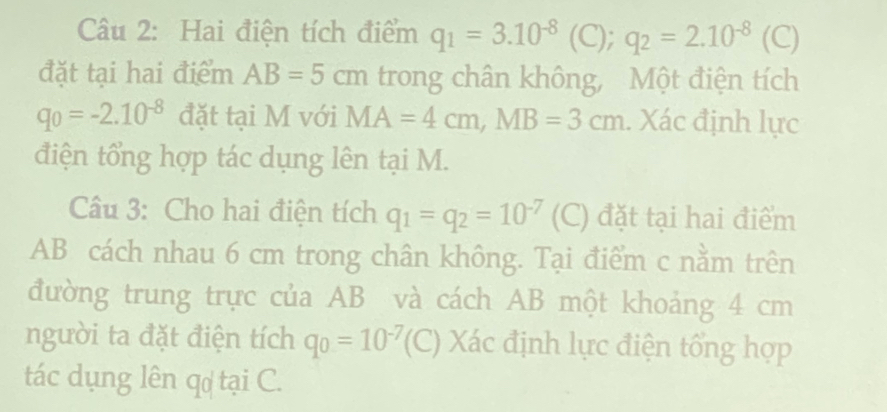 Hai điện tích điểm q_1=3.10^(-8) (C); q_2=2.10^(-8) ( C) 
đặt tại hai điểm AB=5cm trong chân không, Một điện tích
q_0=-2.10^(-8) đặt tại M với MA=4cm, MB=3cm. Xác định lực 
điện tổng hợp tác dụng lên tại M. 
Câu 3: Cho hai điện tích q_1=q_2=10^(-7) (C) đặt tại hai điểm
AB cách nhau 6 cm trong chân không. Tại điểm c nằm trên 
đường trung trực của AB và cách AB một khoảng 4 cm
người ta đặt điện tích q_0=10^(-7)(C) Xác định lực điện tổng hợp 
tác dụng lên q tại C.