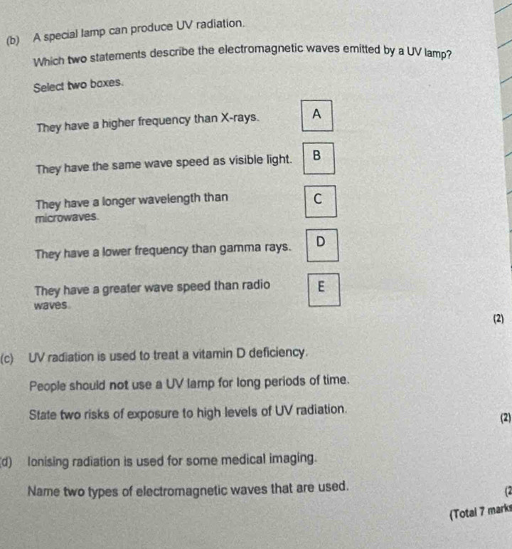 A special lamp can produce UV radiation.
Which two statements describe the electromagnetic waves emitted by a UV lamp?
Select two boxes.
They have a higher frequency than X -rays. A
They have the same wave speed as visible light. B
They have a longer wavelength than C
microwaves.
They have a lower frequency than gamma rays. D
They have a greater wave speed than radio E
waves
(2)
(c) UV radiation is used to treat a vitamin D deficiency.
People should not use a UV lamp for long periods of time.
State two risks of exposure to high levels of UV radiation. (2)
(d) lonising radiation is used for some medical imaging.
Name two types of electromagnetic waves that are used.
(2
(Totai 7 marks